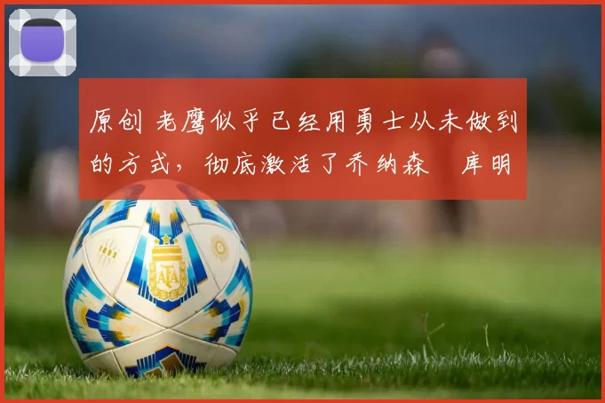 原创 老鹰似乎已经用勇士从未做到的方式，彻底激活了乔纳森・库明加