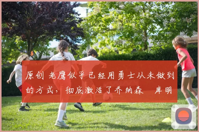 原创 老鹰似乎已经用勇士从未做到的方式，彻底激活了乔纳森・库明加