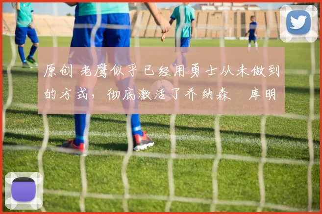 原创 老鹰似乎已经用勇士从未做到的方式，彻底激活了乔纳森・库明加