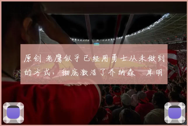 原创 老鹰似乎已经用勇士从未做到的方式,彻底激活了乔纳森・库明加