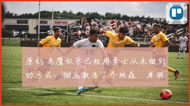 原创 老鹰似乎已经用勇士从未做到的方式,彻底激活了乔纳森・库明加
