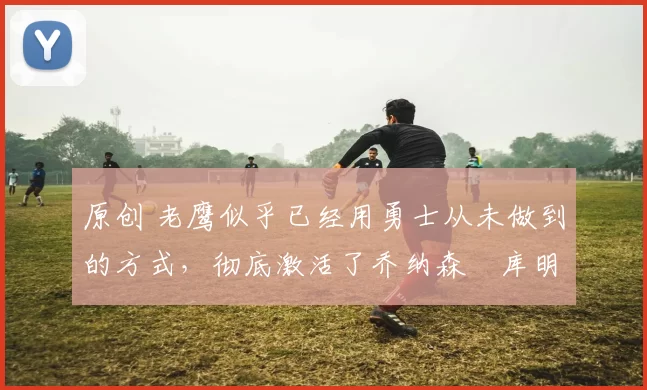 原创 老鹰似乎已经用勇士从未做到的方式，彻底激活了乔纳森・库明加