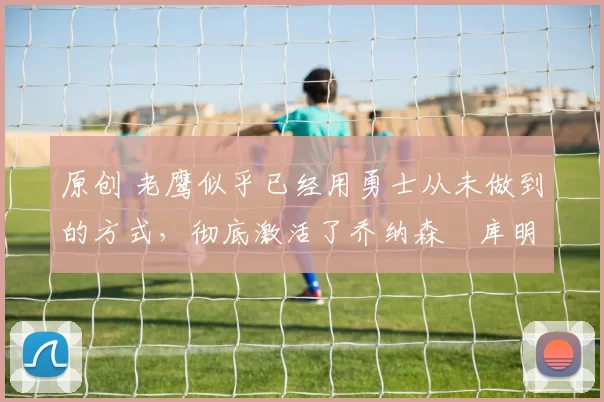 原创 老鹰似乎已经用勇士从未做到的方式,彻底激活了乔纳森・库明加