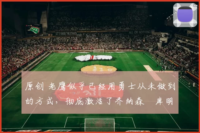 原创 老鹰似乎已经用勇士从未做到的方式，彻底激活了乔纳森・库明加