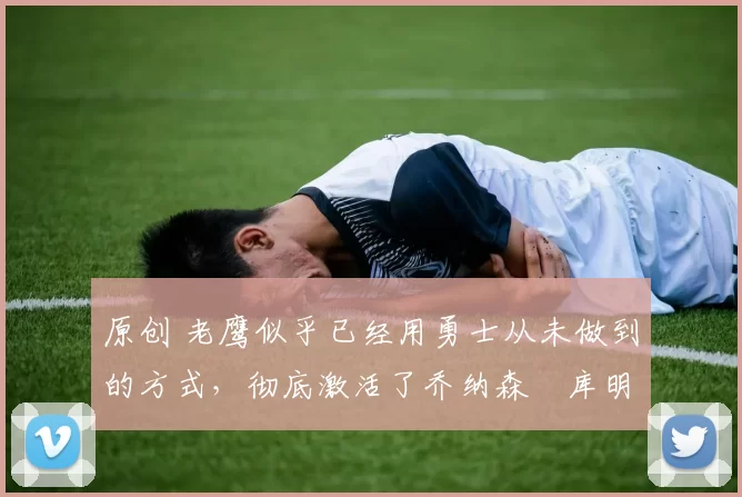 原创 老鹰似乎已经用勇士从未做到的方式,彻底激活了乔纳森・库明加