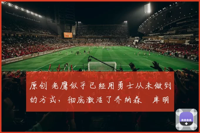 原创 老鹰似乎已经用勇士从未做到的方式,彻底激活了乔纳森・库明加