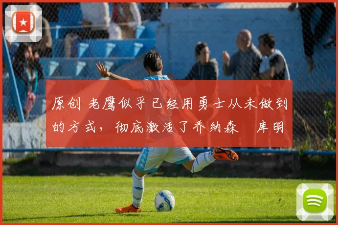 原创 老鹰似乎已经用勇士从未做到的方式,彻底激活了乔纳森・库明加