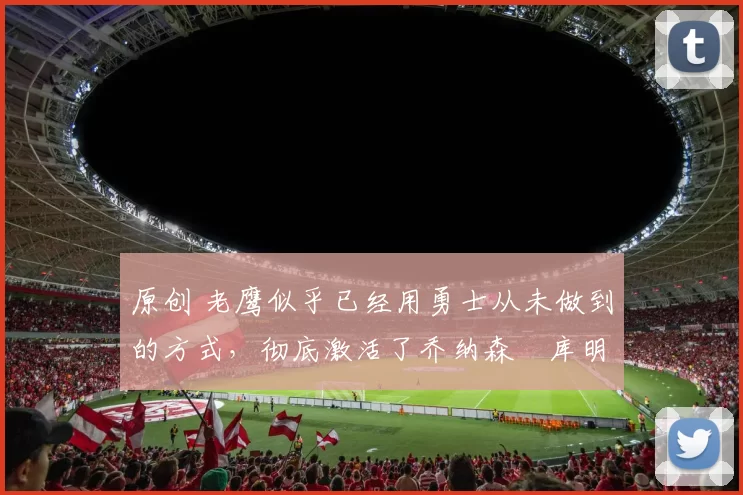 原创 老鹰似乎已经用勇士从未做到的方式，彻底激活了乔纳森・库明加