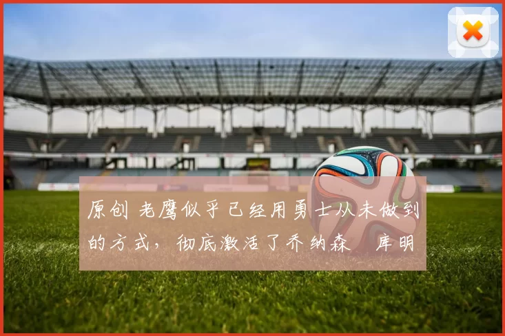 原创 老鹰似乎已经用勇士从未做到的方式，彻底激活了乔纳森・库明加