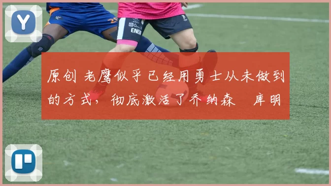 原创 老鹰似乎已经用勇士从未做到的方式，彻底激活了乔纳森・库明加