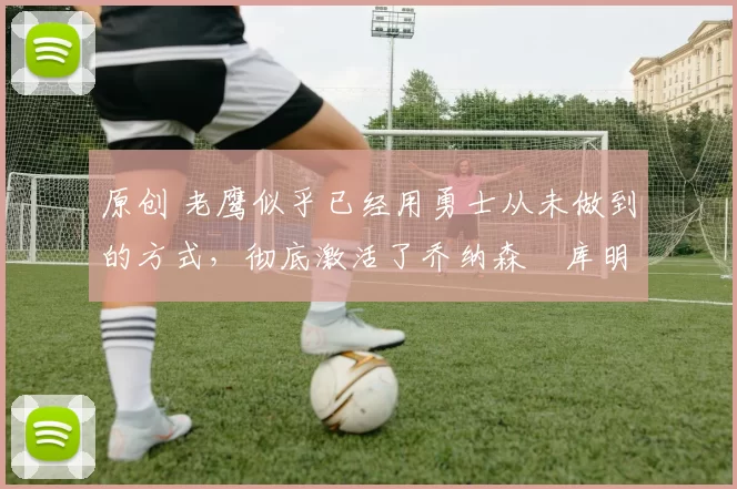 原创 老鹰似乎已经用勇士从未做到的方式，彻底激活了乔纳森・库明加