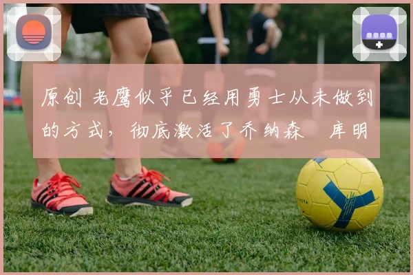 原创 老鹰似乎已经用勇士从未做到的方式，彻底激活了乔纳森・库明加