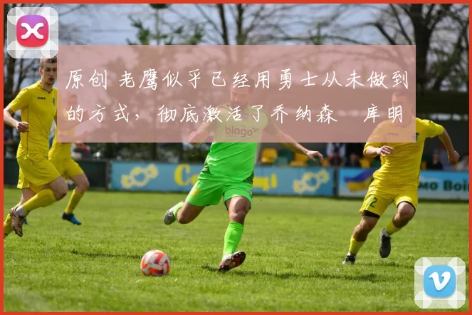 原创 老鹰似乎已经用勇士从未做到的方式，彻底激活了乔纳森・库明加