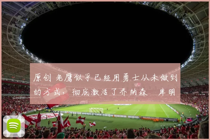 原创 老鹰似乎已经用勇士从未做到的方式，彻底激活了乔纳森・库明加