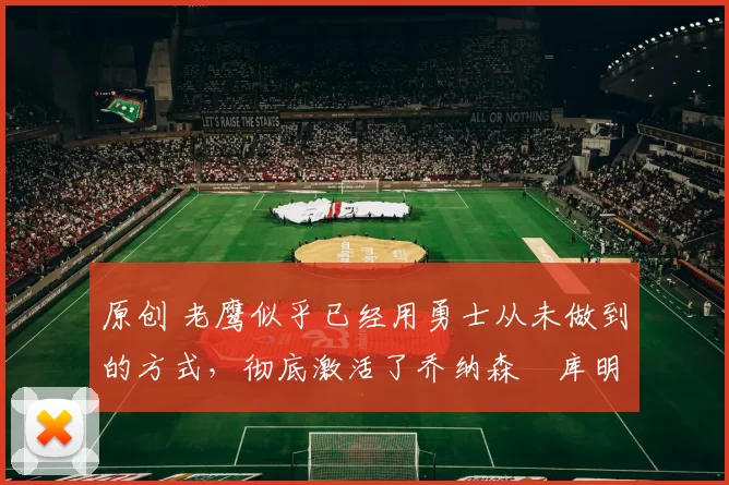 原创 老鹰似乎已经用勇士从未做到的方式,彻底激活了乔纳森・库明加