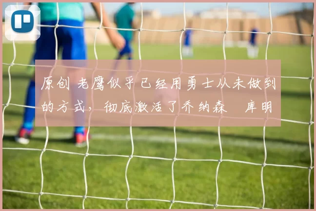 原创 老鹰似乎已经用勇士从未做到的方式，彻底激活了乔纳森・库明加