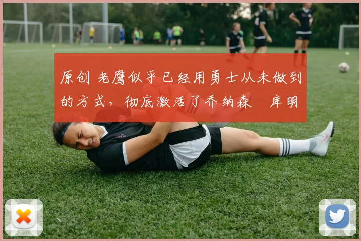 原创 老鹰似乎已经用勇士从未做到的方式，彻底激活了乔纳森・库明加