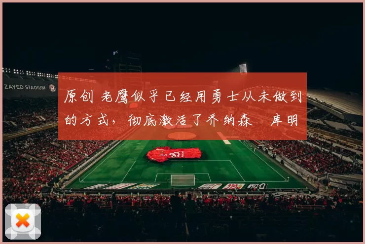 原创 老鹰似乎已经用勇士从未做到的方式，彻底激活了乔纳森・库明加