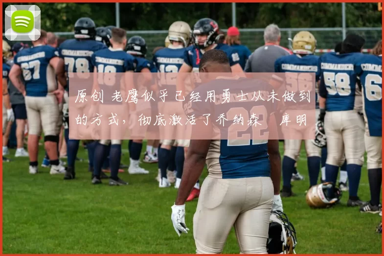 原创 老鹰似乎已经用勇士从未做到的方式，彻底激活了乔纳森・库明加