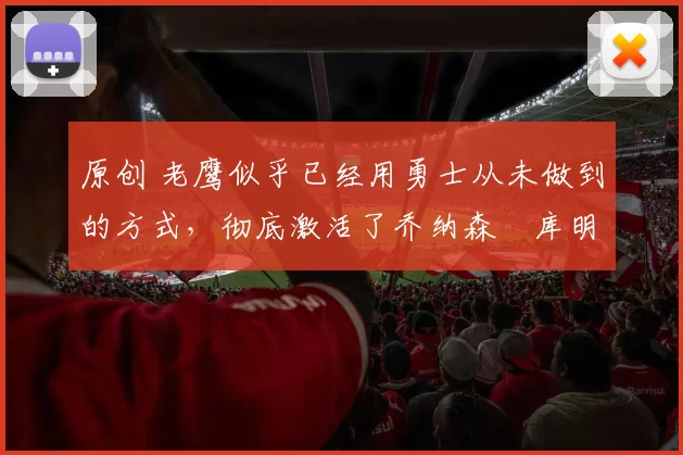 原创 老鹰似乎已经用勇士从未做到的方式,彻底激活了乔纳森・库明加