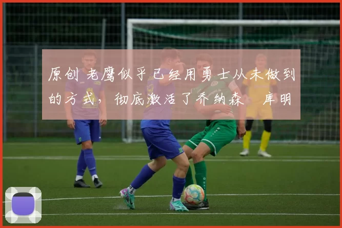 原创 老鹰似乎已经用勇士从未做到的方式,彻底激活了乔纳森・库明加