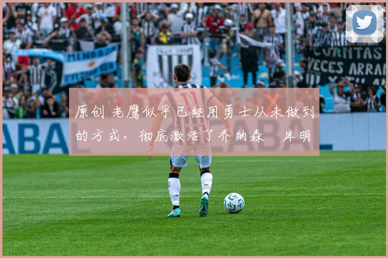 原创 老鹰似乎已经用勇士从未做到的方式,彻底激活了乔纳森・库明加