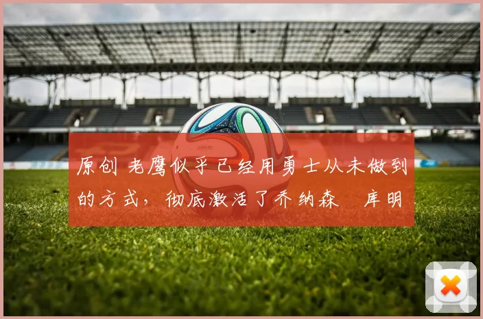 原创 老鹰似乎已经用勇士从未做到的方式，彻底激活了乔纳森・库明加