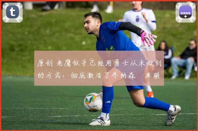 原创 老鹰似乎已经用勇士从未做到的方式,彻底激活了乔纳森・库明加