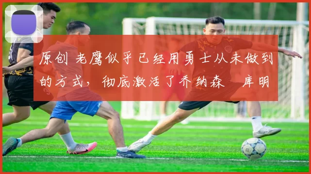 原创 老鹰似乎已经用勇士从未做到的方式，彻底激活了乔纳森・库明加