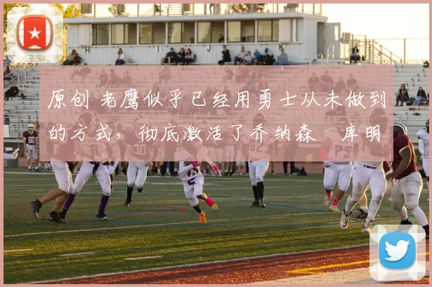 原创 老鹰似乎已经用勇士从未做到的方式,彻底激活了乔纳森・库明加