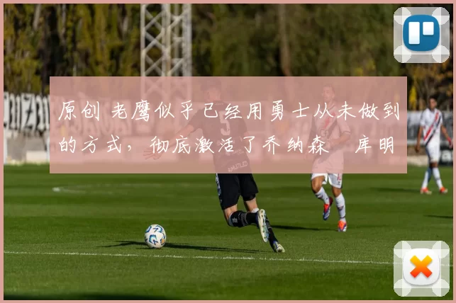 原创 老鹰似乎已经用勇士从未做到的方式,彻底激活了乔纳森・库明加