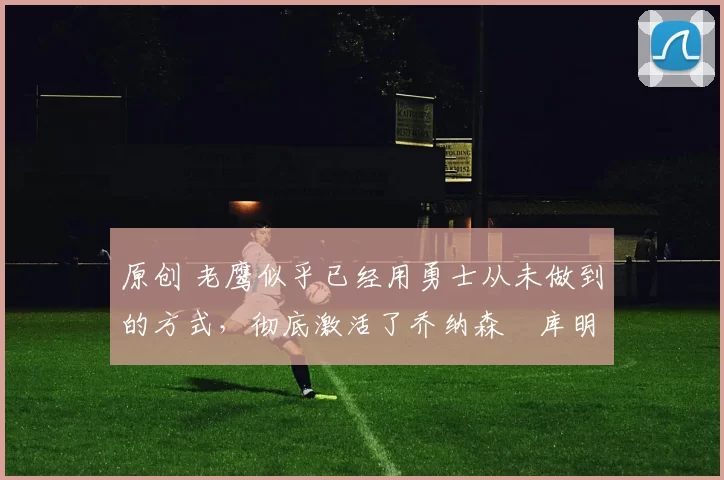 原创 老鹰似乎已经用勇士从未做到的方式，彻底激活了乔纳森・库明加