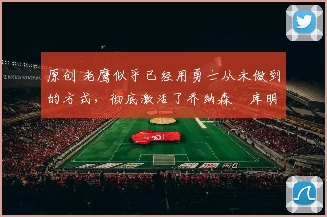 原创 老鹰似乎已经用勇士从未做到的方式，彻底激活了乔纳森・库明加