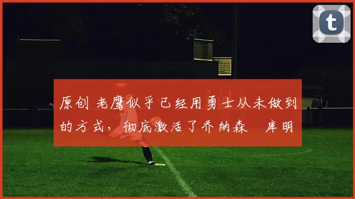 原创 老鹰似乎已经用勇士从未做到的方式,彻底激活了乔纳森・库明加