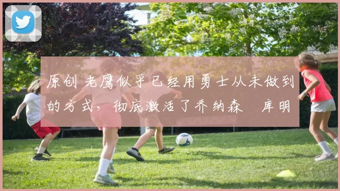 原创 老鹰似乎已经用勇士从未做到的方式,彻底激活了乔纳森・库明加