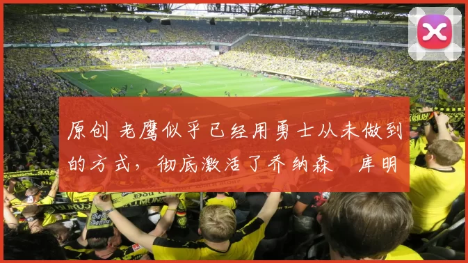 原创 老鹰似乎已经用勇士从未做到的方式,彻底激活了乔纳森・库明加