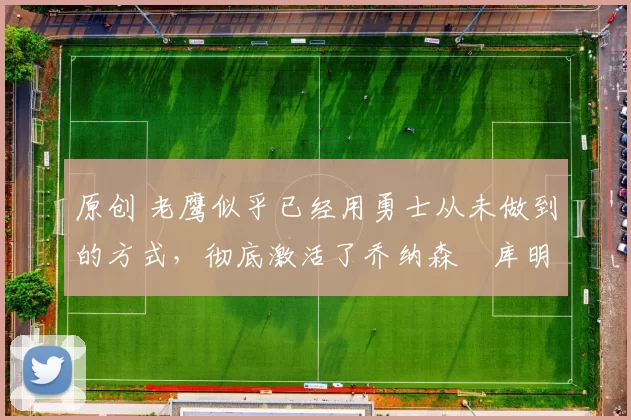 原创 老鹰似乎已经用勇士从未做到的方式，彻底激活了乔纳森・库明加