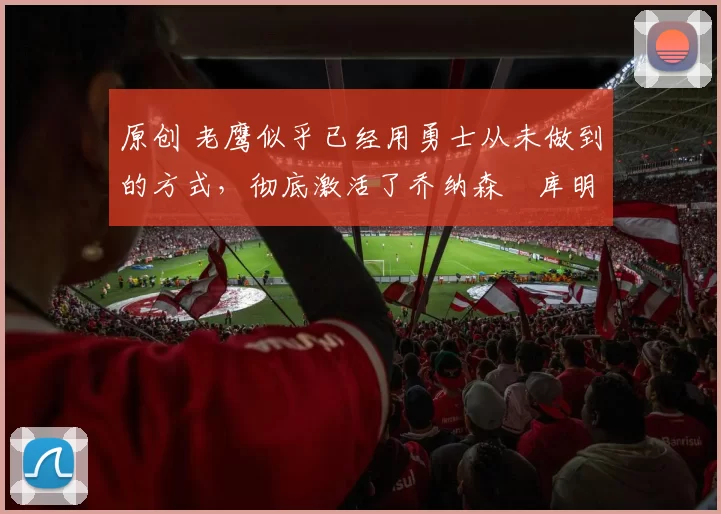 原创 老鹰似乎已经用勇士从未做到的方式,彻底激活了乔纳森・库明加