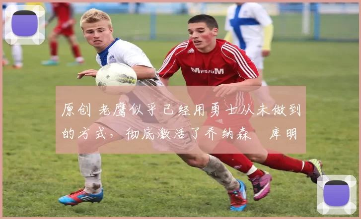 原创 老鹰似乎已经用勇士从未做到的方式,彻底激活了乔纳森・库明加