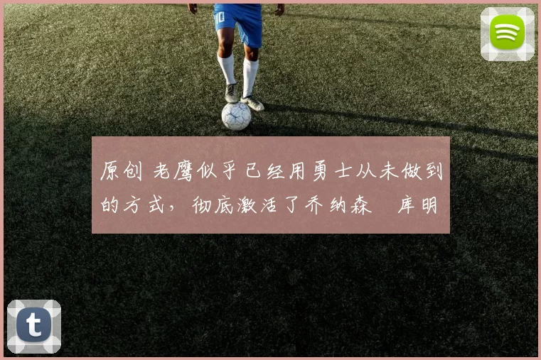 原创 老鹰似乎已经用勇士从未做到的方式，彻底激活了乔纳森・库明加