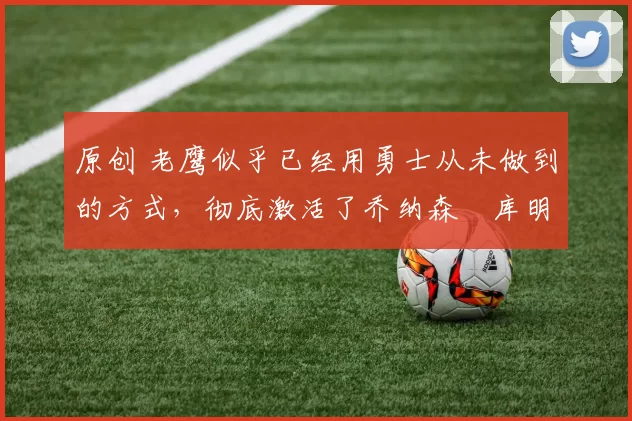 原创 老鹰似乎已经用勇士从未做到的方式，彻底激活了乔纳森・库明加