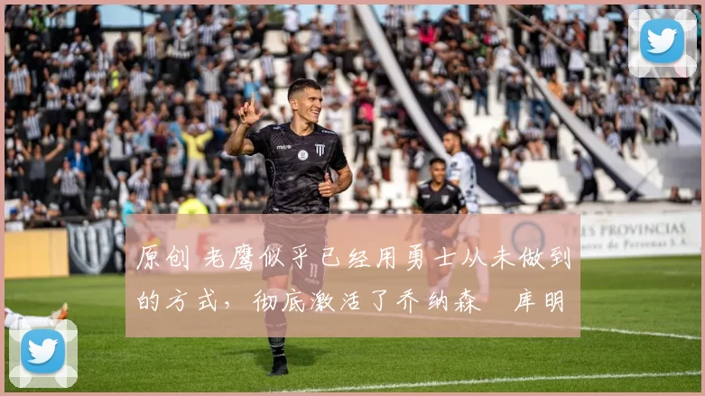 原创 老鹰似乎已经用勇士从未做到的方式，彻底激活了乔纳森・库明加