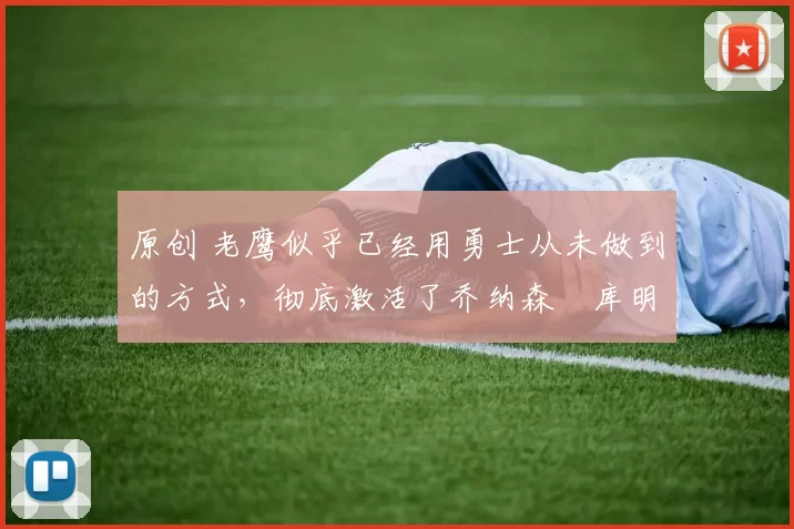 原创 老鹰似乎已经用勇士从未做到的方式,彻底激活了乔纳森・库明加