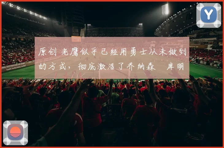 原创 老鹰似乎已经用勇士从未做到的方式，彻底激活了乔纳森・库明加