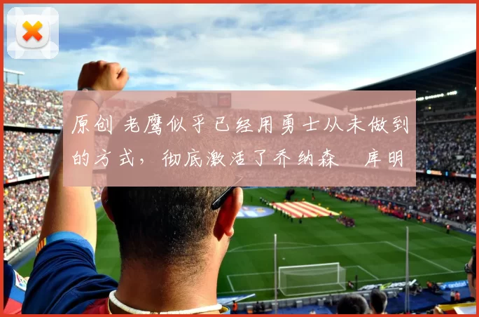 原创 老鹰似乎已经用勇士从未做到的方式,彻底激活了乔纳森・库明加