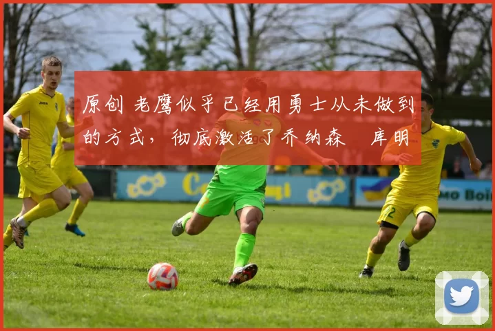 原创 老鹰似乎已经用勇士从未做到的方式,彻底激活了乔纳森・库明加