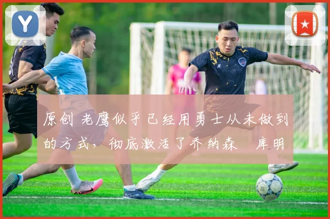 原创 老鹰似乎已经用勇士从未做到的方式,彻底激活了乔纳森・库明加