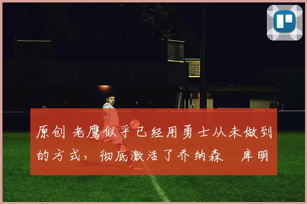 原创 老鹰似乎已经用勇士从未做到的方式，彻底激活了乔纳森・库明加