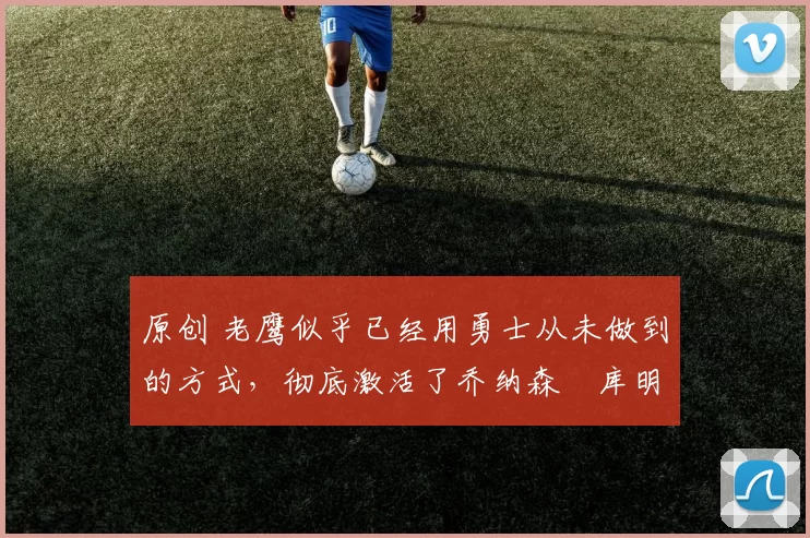 原创 老鹰似乎已经用勇士从未做到的方式,彻底激活了乔纳森・库明加