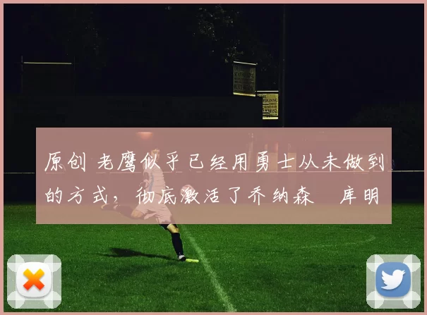 原创 老鹰似乎已经用勇士从未做到的方式,彻底激活了乔纳森・库明加